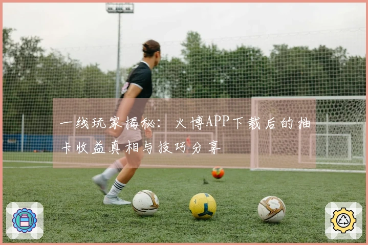 一线玩家揭秘：火博APP下载后的抽卡收益真相与技巧分享