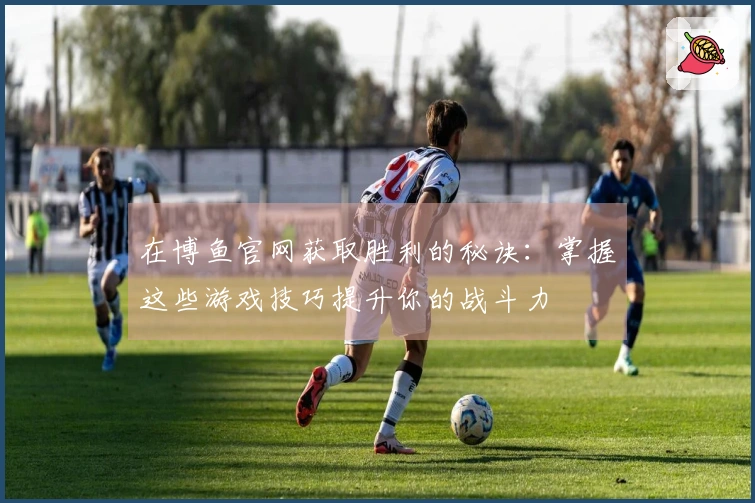 在博鱼官网获取胜利的秘诀：掌握这些游戏技巧提升你的战斗力