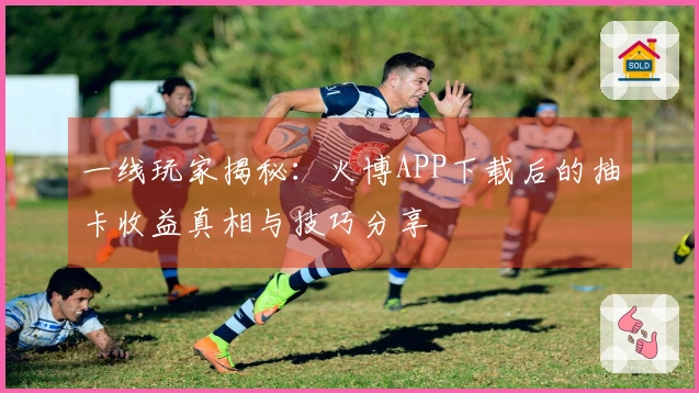 一线玩家揭秘：火博APP下载后的抽卡收益真相与技巧分享